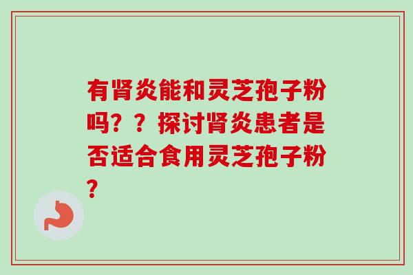 有炎能和灵芝孢子粉吗??探讨炎患者是否适合食用灵芝孢子粉? 有炎能和灵芝孢子粉吗??探讨炎患者是否适合食用灵芝孢子粉?