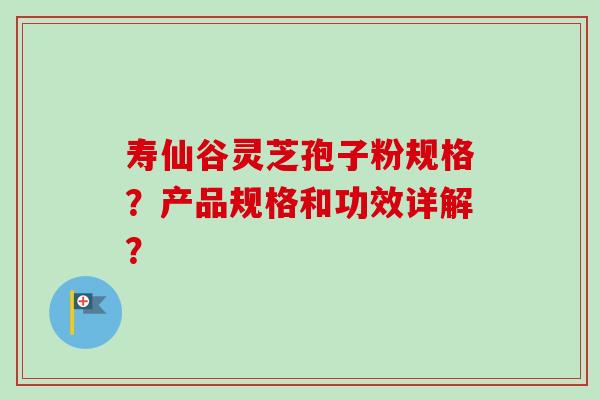 寿仙谷灵芝孢子粉规格？产品规格和功效详解？