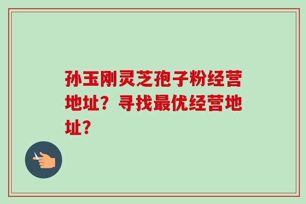 孙玉刚灵芝孢子粉经营地址?寻找优经营地址? 孙玉刚灵芝孢子粉经营地址?寻找优经营地址?
