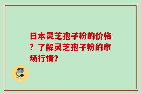 日本灵芝孢子粉的价格?了解灵芝孢子粉的市场行情? 日本灵芝孢子粉的价格?了解灵芝孢子粉的市场行情?
