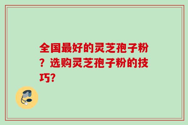 全国好的灵芝孢子粉?选购灵芝孢子粉的技巧? 全国好的灵芝孢子粉?选购灵芝孢子粉的技巧?