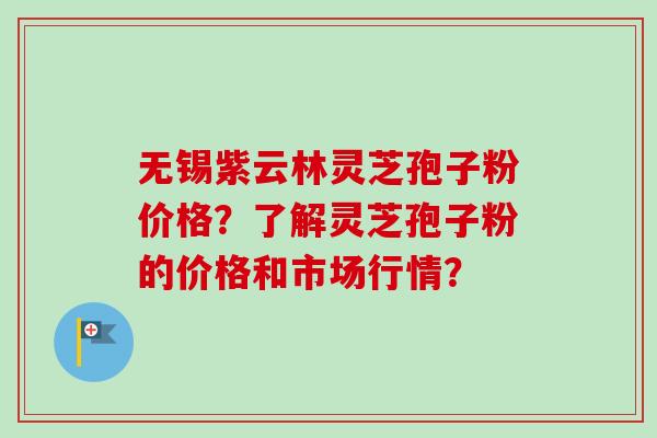 无锡紫云林灵芝孢子粉价格?了解灵芝孢子粉的价格和市场行情? 无锡紫云林灵芝孢子粉价格?了解灵芝孢子粉的价格和市场行情?