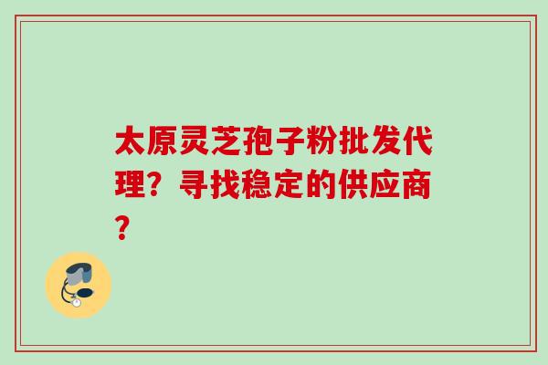 太原灵芝孢子粉批发代理?寻找稳定的供应商? 太原灵芝孢子粉批发代理?寻找稳定的供应商?