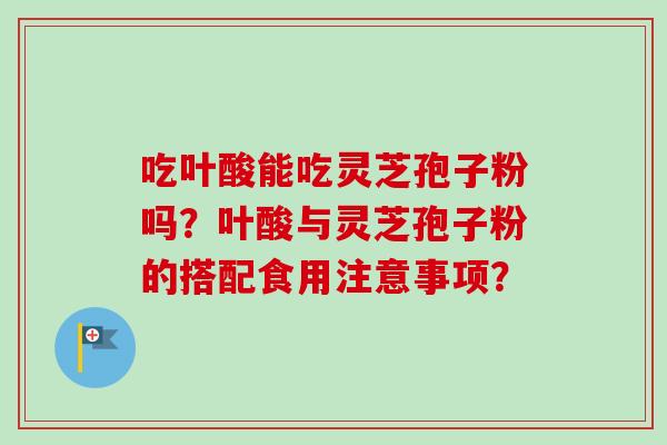 吃叶酸能吃灵芝孢子粉吗？叶酸与灵芝孢子粉的搭配食用注意事项？