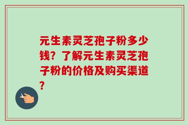 元生素灵芝孢子粉多少钱？了解元生素灵芝孢子粉的价格及购买渠道？