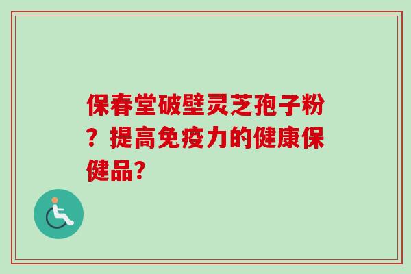 保春堂破壁灵芝孢子粉？提高免疫力的健康保健品？