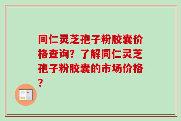 同仁灵芝孢子粉胶囊价格查询?了解同仁灵芝孢子粉胶囊的市场价格? 同仁灵芝孢子粉胶囊价格查询?了解同仁灵芝孢子粉胶囊的市场价格?