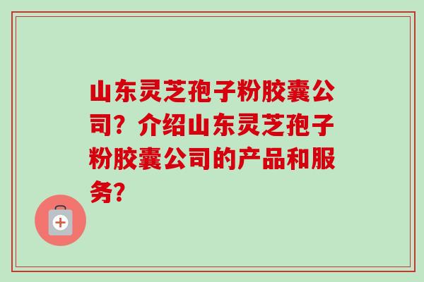 山东灵芝孢子粉胶囊公司？介绍山东灵芝孢子粉胶囊公司的产品和服务？