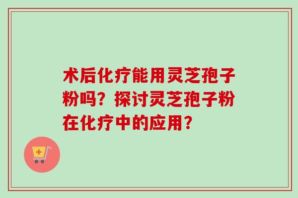 术后能用灵芝孢子粉吗？探讨灵芝孢子粉在中的应用？
