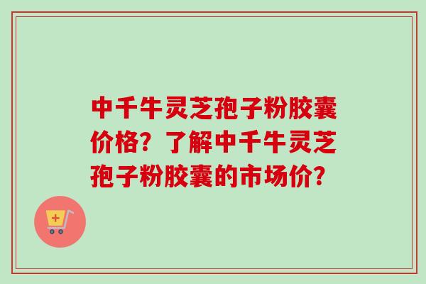 中千牛灵芝孢子粉胶囊价格?了解中千牛灵芝孢子粉胶囊的市场价? 中千牛灵芝孢子粉胶囊价格?了解中千牛灵芝孢子粉胶囊的市场价?