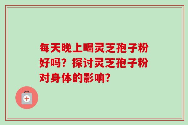 每天晚上喝灵芝孢子粉好吗?探讨灵芝孢子粉对身体的影响? 每天晚上喝灵芝孢子粉好吗?探讨灵芝孢子粉对身体的影响?