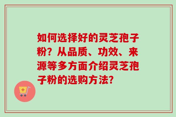 如何选择好的灵芝孢子粉?从品质、功效、来源等多方面介绍灵芝孢子粉的选购方法? 如何选择好的灵芝孢子粉?从品质、功效、来源等多方面介绍灵芝孢子粉的选购方法?