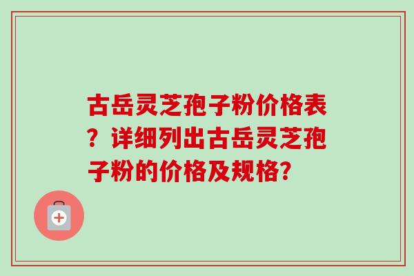 古岳灵芝孢子粉价格表？详细列出古岳灵芝孢子粉的价格及规格？