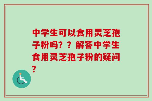 中学生可以食用灵芝孢子粉吗??解答中学生食用灵芝孢子粉的疑问? 中学生可以食用灵芝孢子粉吗??解答中学生食用灵芝孢子粉的疑问?