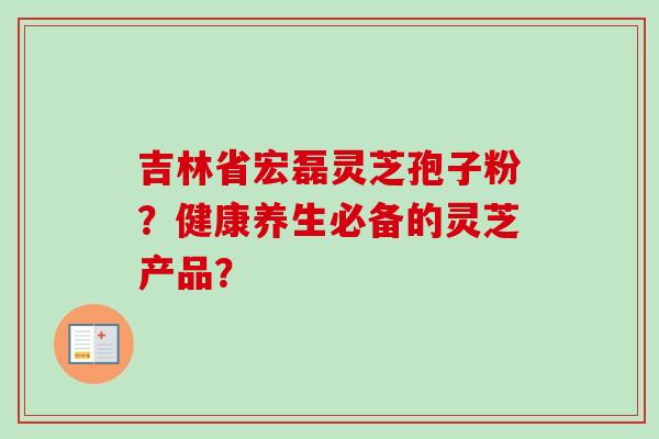 吉林省宏磊灵芝孢子粉？健康养生必备的灵芝产品？