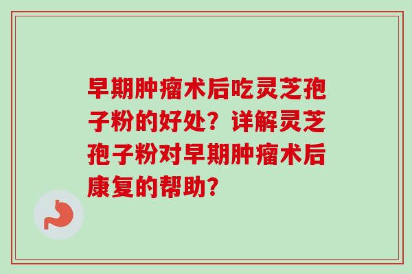 早期术后吃灵芝孢子粉的好处?详解灵芝孢子粉对早期术后康复的帮助? 早期术后吃灵芝孢子粉的好处?详解灵芝孢子粉对早期术后康复的帮助?