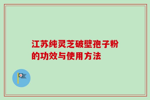 江苏纯灵芝破壁孢子粉的功效与使用方法 江苏纯灵芝破壁孢子粉的功效与使用方法