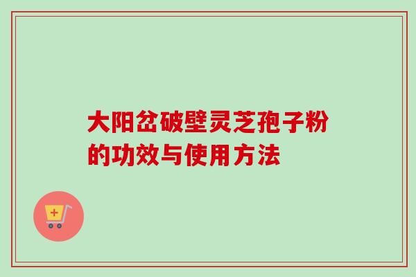 大阳岔破壁灵芝孢子粉的功效与使用方法 大阳岔破壁灵芝孢子粉的功效与使用方法