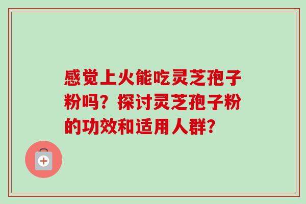 感觉上火能吃灵芝孢子粉吗？探讨灵芝孢子粉的功效和适用人群？