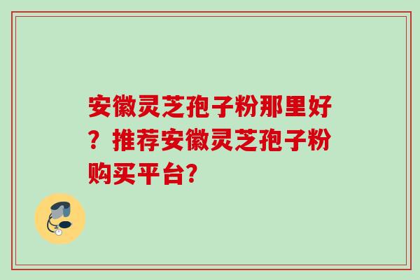 安徽灵芝孢子粉那里好？推荐安徽灵芝孢子粉购买平台？