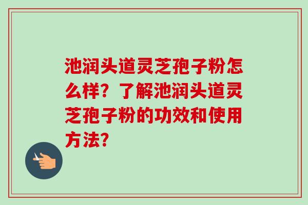 池润头道灵芝孢子粉怎么样？了解池润头道灵芝孢子粉的功效和使用方法？