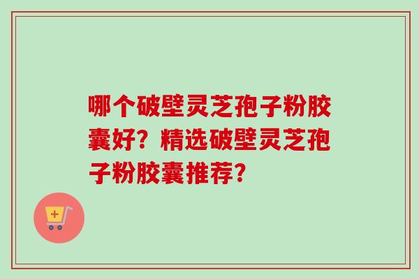 哪个破壁灵芝孢子粉胶囊好？精选破壁灵芝孢子粉胶囊推荐？