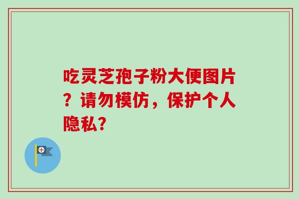 吃灵芝孢子粉大便图片?请勿模仿,保护个人隐私? 吃灵芝孢子粉大便图片?请勿模仿,保护个人隐私?