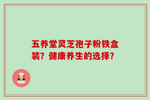 五养堂灵芝孢子粉铁盒装?健康养生的选择? 五养堂灵芝孢子粉铁盒装?健康养生的选择?