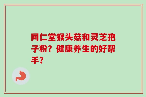 同仁堂猴头菇和灵芝孢子粉？健康养生的好帮手？