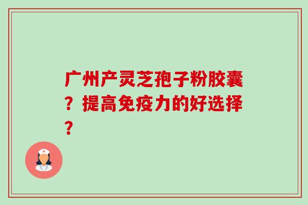 广州产灵芝孢子粉胶囊？提高免疫力的好选择？