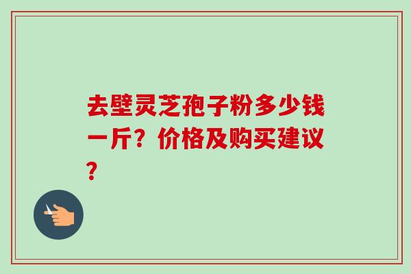 去壁灵芝孢子粉多少钱一斤？价格及购买建议？