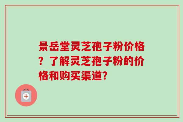 景岳堂灵芝孢子粉价格?了解灵芝孢子粉的价格和购买渠道? 景岳堂灵芝孢子粉价格?了解灵芝孢子粉的价格和购买渠道?