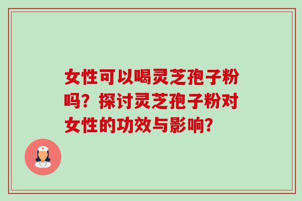 女性可以喝灵芝孢子粉吗？探讨灵芝孢子粉对女性的功效与影响？
