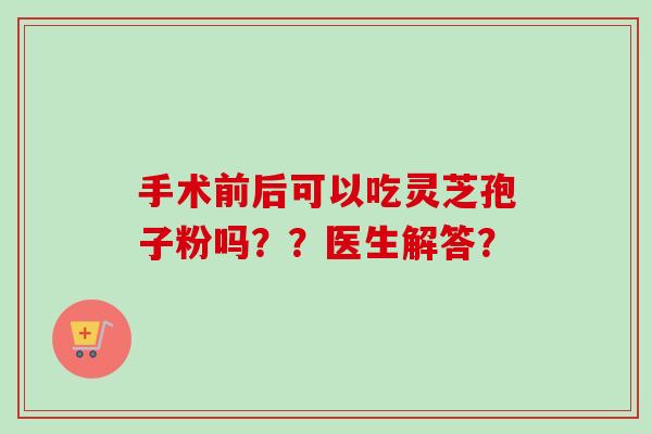 手术前后可以吃灵芝孢子粉吗??医生解答? 手术前后可以吃灵芝孢子粉吗??医生解答?