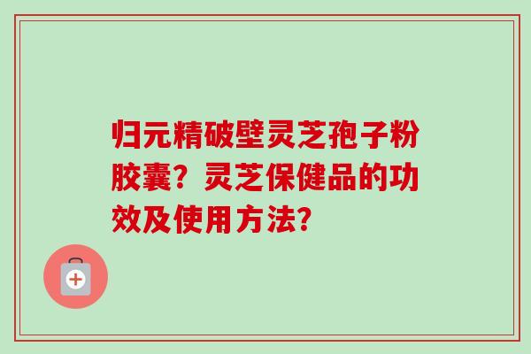 归元精破壁灵芝孢子粉胶囊？灵芝保健品的功效及使用方法？