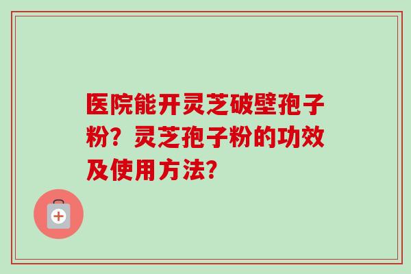 医院能开灵芝破壁孢子粉？灵芝孢子粉的功效及使用方法？