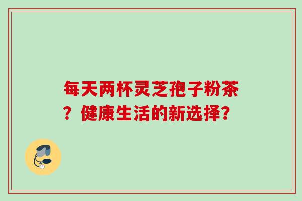 每天两杯灵芝孢子粉茶?健康生活的新选择? 每天两杯灵芝孢子粉茶?健康生活的新选择?