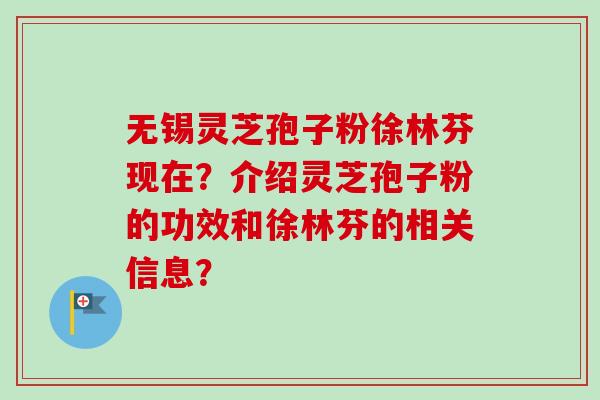 无锡灵芝孢子粉徐林芬现在?介绍灵芝孢子粉的功效和徐林芬的相关信息? 无锡灵芝孢子粉徐林芬现在?介绍灵芝孢子粉的功效和徐林芬的相关信息?