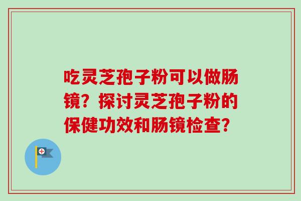 吃灵芝孢子粉可以做肠镜？探讨灵芝孢子粉的保健功效和肠镜检查？