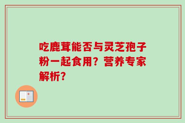 吃鹿茸能否与灵芝孢子粉一起食用？营养专家解析？