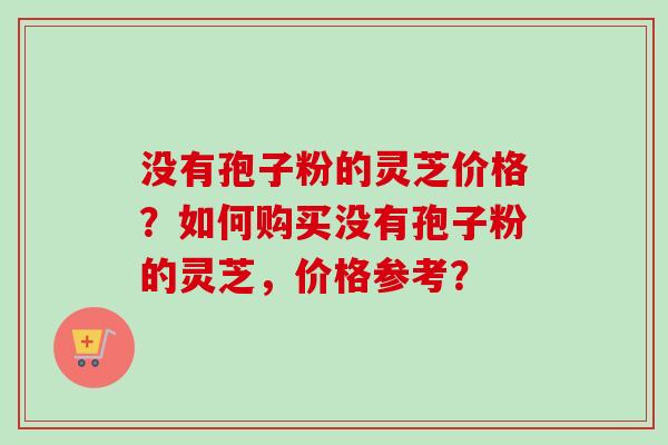 没有孢子粉的灵芝价格？如何购买没有孢子粉的灵芝，价格参考？