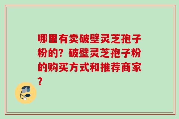 哪里有卖破壁灵芝孢子粉的?破壁灵芝孢子粉的购买方式和推荐商家? 哪里有卖破壁灵芝孢子粉的?破壁灵芝孢子粉的购买方式和推荐商家?