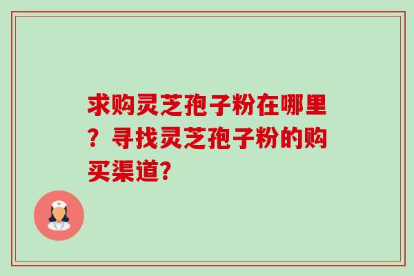 求购灵芝孢子粉在哪里？寻找灵芝孢子粉的购买渠道？