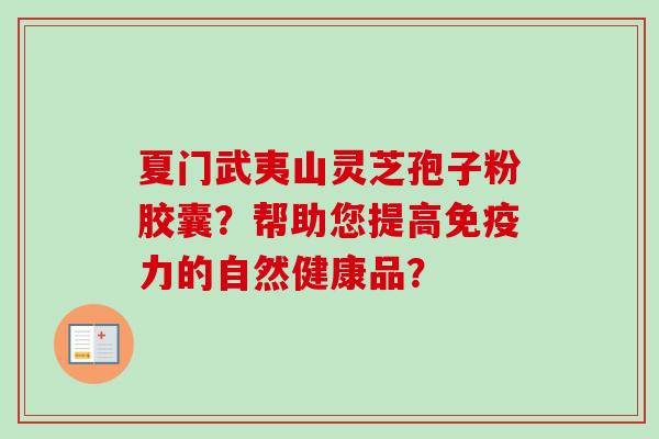 夏门武夷山灵芝孢子粉胶囊?帮助您提高免疫力的自然健康品? 夏门武夷山灵芝孢子粉胶囊?帮助您提高免疫力的自然健康品?
