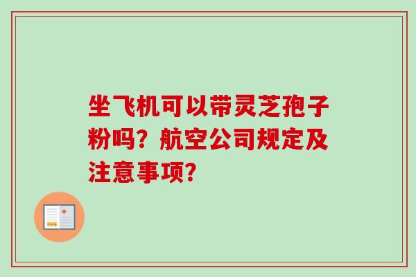坐飞机可以带灵芝孢子粉吗?航空公司规定及注意事项? 坐飞机可以带灵芝孢子粉吗?航空公司规定及注意事项?