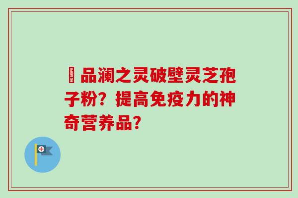 氿品澜之灵破壁灵芝孢子粉？提高免疫力的神奇营养品？