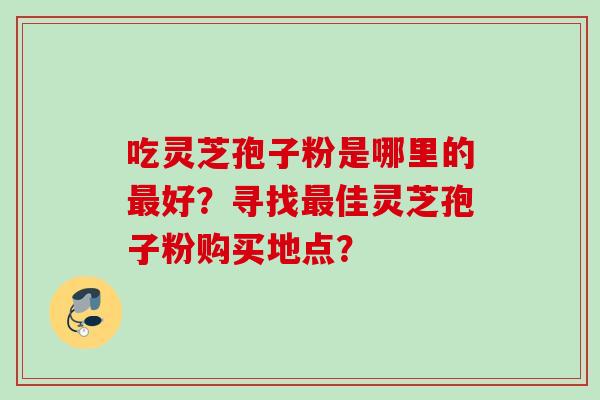 吃灵芝孢子粉是哪里的好?寻找佳灵芝孢子粉购买地点? 吃灵芝孢子粉是哪里的好?寻找佳灵芝孢子粉购买地点?