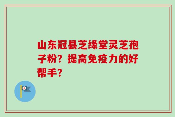 山东冠县芝缘堂灵芝孢子粉?提高免疫力的好帮手? 山东冠县芝缘堂灵芝孢子粉?提高免疫力的好帮手?
