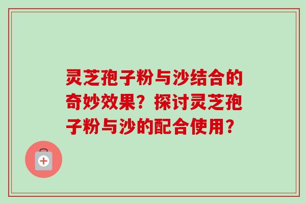 灵芝孢子粉与沙结合的奇妙效果?探讨灵芝孢子粉与沙的配合使用? 灵芝孢子粉与沙结合的奇妙效果?探讨灵芝孢子粉与沙的配合使用?