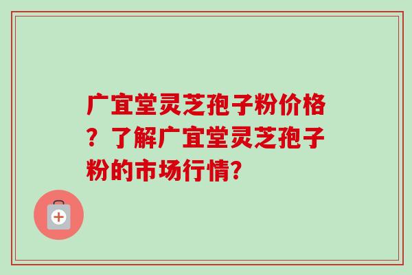 广宜堂灵芝孢子粉价格？了解广宜堂灵芝孢子粉的市场行情？